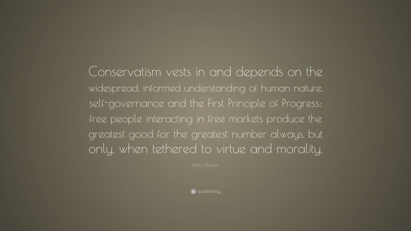 Mary Matalin Quote: “Conservatism vests in and depends on the widespread, informed understanding of human nature, self-governance and the First Principle of Progress: free people interacting in free markets produce the greatest good for the greatest number always, but only, when tethered to virtue and morality.”