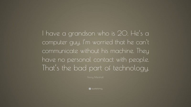 Penny Marshall Quote: “I have a grandson who is 20. He’s a computer guy. I’m worried that he can’t communicate without his machine. They have no personal contact with people. That’s the bad part of technology.”