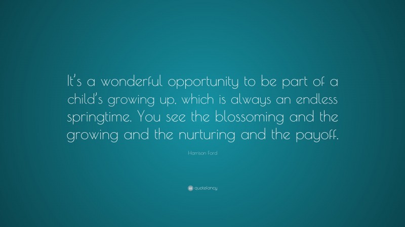 Harrison Ford Quote: “It’s a wonderful opportunity to be part of a child’s growing up, which is always an endless springtime. You see the blossoming and the growing and the nurturing and the payoff.”