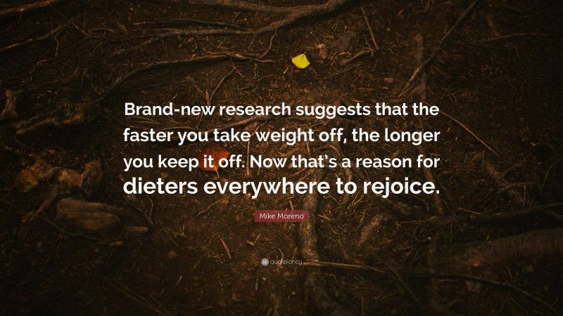Mike Moreno Quote: “Brand-new research suggests that the faster you take weight off, the longer you keep it off. Now that’s a reason for dieters everywhere to rejoice.”