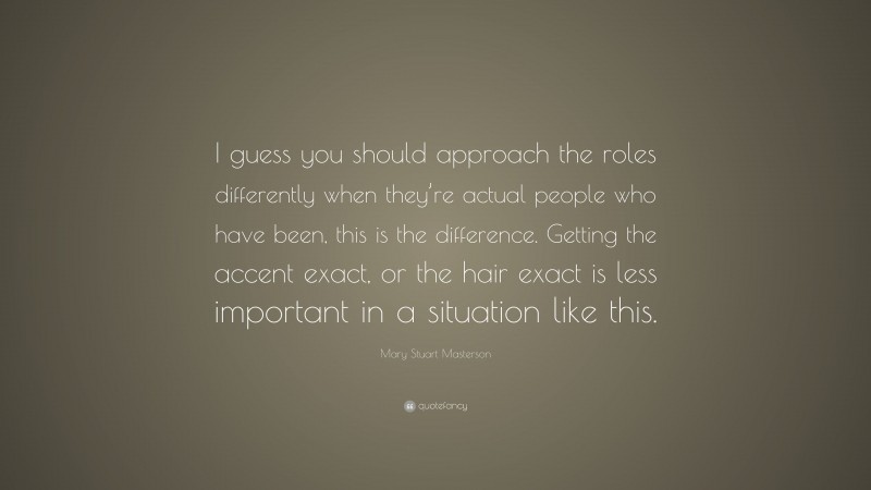 Mary Stuart Masterson Quote: “I guess you should approach the roles differently when they’re actual people who have been, this is the difference. Getting the accent exact, or the hair exact is less important in a situation like this.”