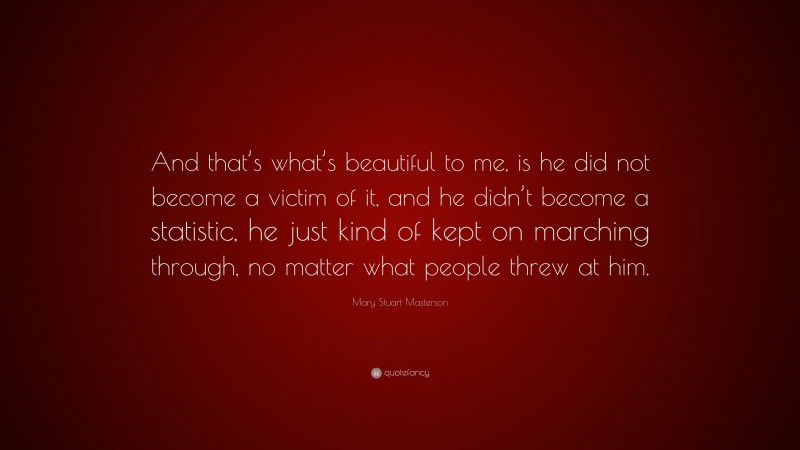 Mary Stuart Masterson Quote: “And that’s what’s beautiful to me, is he did not become a victim of it, and he didn’t become a statistic, he just kind of kept on marching through, no matter what people threw at him.”