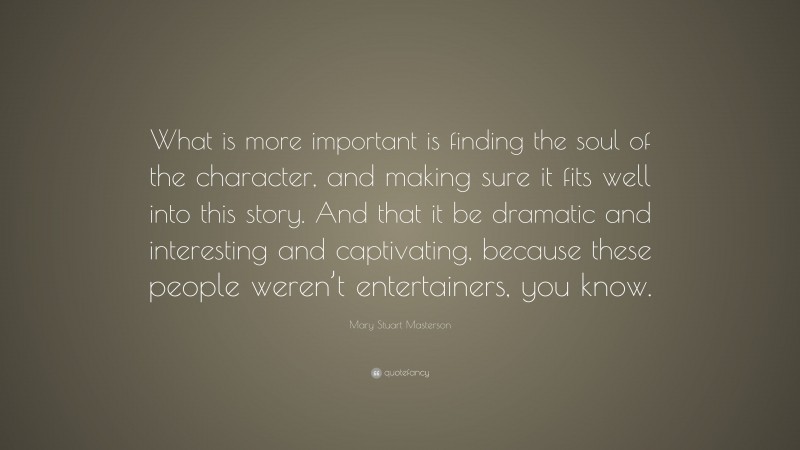 Mary Stuart Masterson Quote: “What is more important is finding the soul of the character, and making sure it fits well into this story. And that it be dramatic and interesting and captivating, because these people weren’t entertainers, you know.”