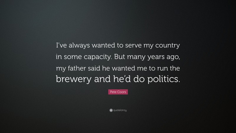 Pete Coors Quote: “I’ve always wanted to serve my country in some capacity. But many years ago, my father said he wanted me to run the brewery and he’d do politics.”