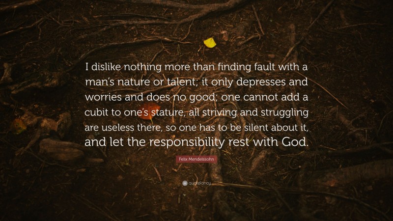 Felix Mendelssohn Quote: “I dislike nothing more than finding fault with a man’s nature or talent; it only depresses and worries and does no good; one cannot add a cubit to one’s stature, all striving and struggling are useless there, so one has to be silent about it, and let the responsibility rest with God.”