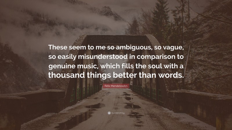 Felix Mendelssohn Quote: “These seem to me so ambiguous, so vague, so easily misunderstood in comparison to genuine music, which fills the soul with a thousand things better than words.”