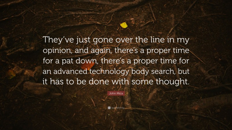 John Mica Quote: “They’ve just gone over the line in my opinion, and again, there’s a proper time for a pat down, there’s a proper time for an advanced technology body search, but it has to be done with some thought.”