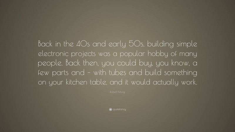 Robert Moog Quote: “Back in the 40s and early 50s, building simple electronic projects was a popular hobby of many people. Back then, you could buy, you know, a few parts and – with tubes and build something on your kitchen table, and it would actually work.”