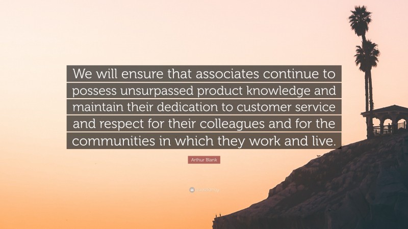 Arthur Blank Quote: “We will ensure that associates continue to possess unsurpassed product knowledge and maintain their dedication to customer service and respect for their colleagues and for the communities in which they work and live.”