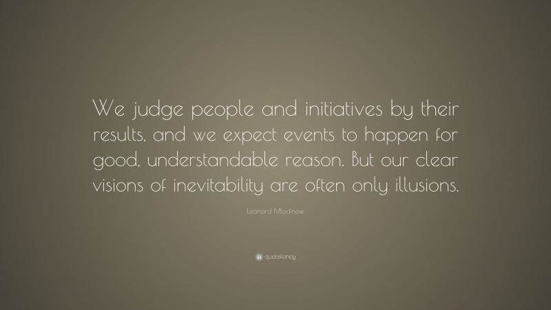 Leonard Mlodinow Quote: “We judge people and initiatives by their results, and we expect events to happen for good, understandable reason. But our clear visions of inevitability are often only illusions.”