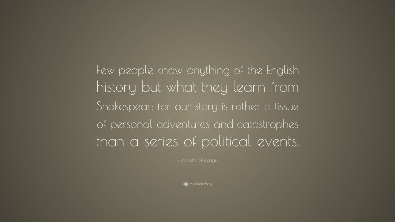 Elizabeth Montagu Quote: “Few people know anything of the English history but what they learn from Shakespear; for our story is rather a tissue of personal adventures and catastrophes than a series of political events.”