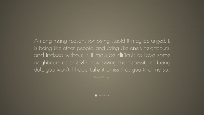 Elizabeth Montagu Quote: “Among many reasons for being stupid it may be urged, it is being like other people, and living like one’s neighbours, and indeed without it, it may be difficult to love some neighbours as oneself: now seeing the necessity of being dull, you won’t, I hope, take it amiss that you find me so...”