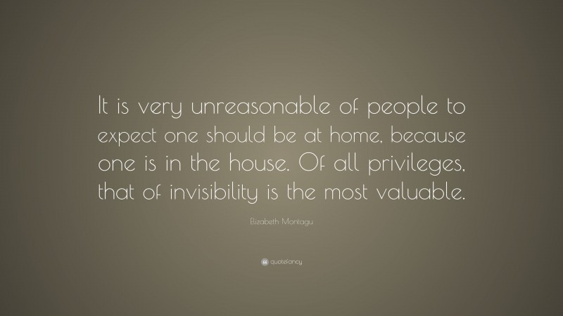 Elizabeth Montagu Quote: “It is very unreasonable of people to expect one should be at home, because one is in the house. Of all privileges, that of invisibility is the most valuable.”