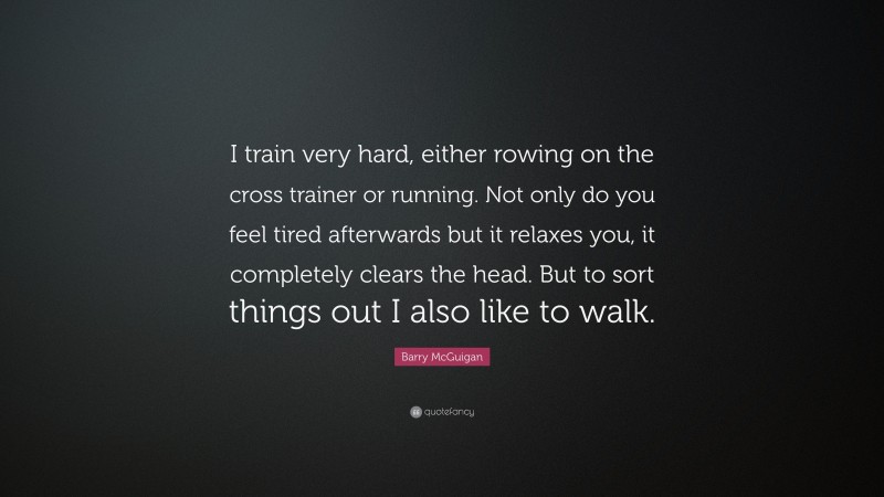 Barry McGuigan Quote: “I train very hard, either rowing on the cross trainer or running. Not only do you feel tired afterwards but it relaxes you, it completely clears the head. But to sort things out I also like to walk.”