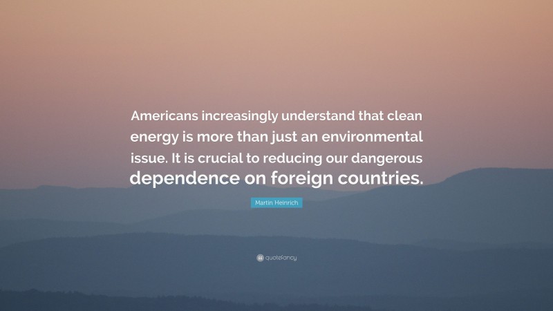 Martin Heinrich Quote: “Americans increasingly understand that clean energy is more than just an environmental issue. It is crucial to reducing our dangerous dependence on foreign countries.”