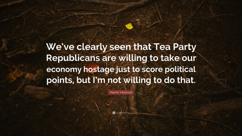 Martin Heinrich Quote: “We’ve clearly seen that Tea Party Republicans are willing to take our economy hostage just to score political points, but I’m not willing to do that.”