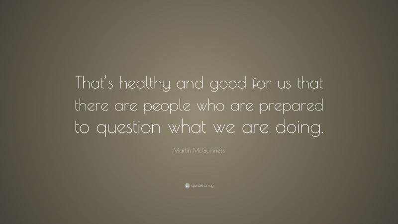Martin McGuinness Quote: “That’s healthy and good for us that there are people who are prepared to question what we are doing.”