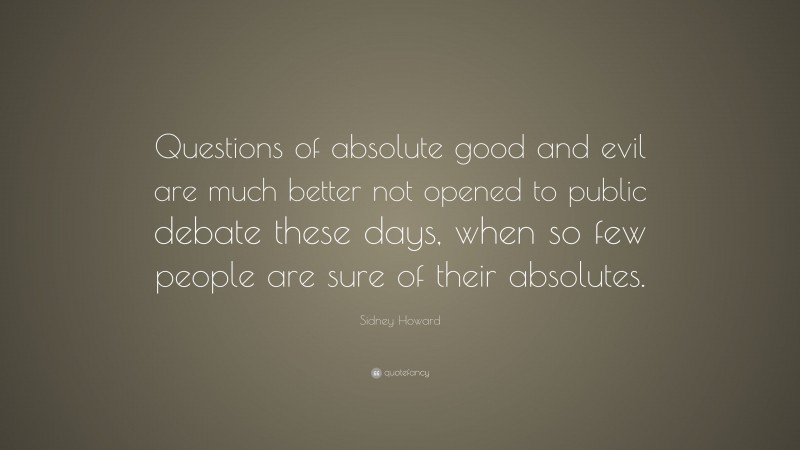 Sidney Howard Quote: “Questions of absolute good and evil are much better not opened to public debate these days, when so few people are sure of their absolutes.”