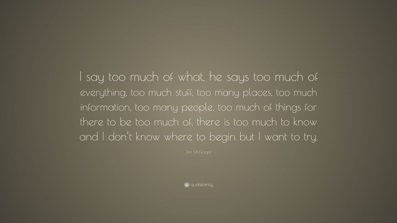 Jon McGregor Quote: “I say too much of what, he says too much of everything, too much stuff, too many places, too much information, too many people, too much of things for there to be too much of, there is too much to know and I don’t know where to begin but I want to try.”