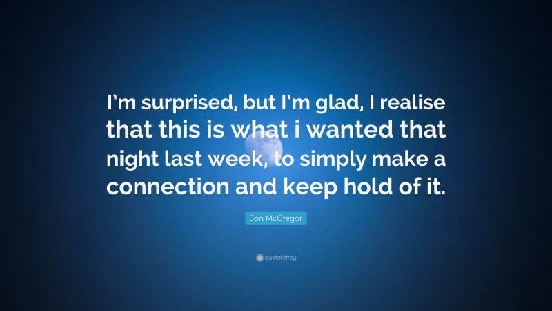 Jon McGregor Quote: “I’m surprised, but I’m glad, I realise that this is what i wanted that night last week, to simply make a connection and keep hold of it.”