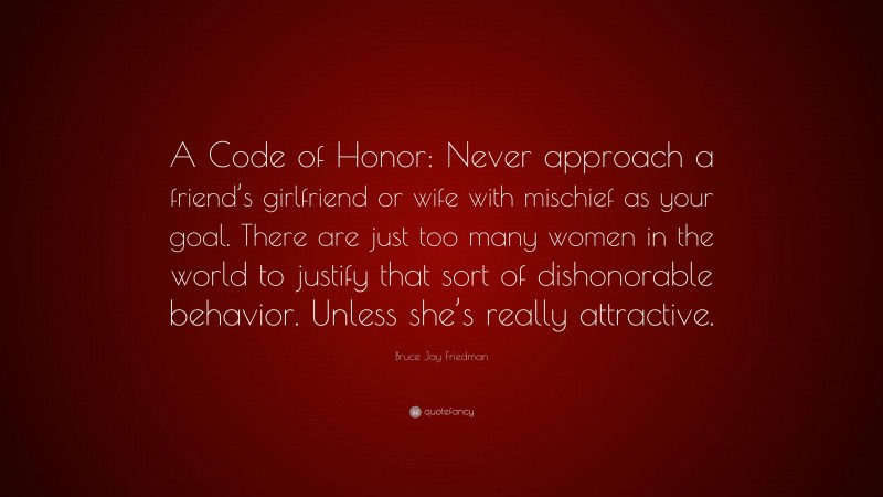 Bruce Jay Friedman Quote: “A Code of Honor: Never approach a friend’s girlfriend or wife with mischief as your goal. There are just too many women in the world to justify that sort of dishonorable behavior. Unless she’s really attractive.”