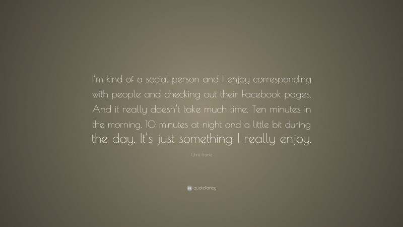 Chris Frantz Quote: “I’m kind of a social person and I enjoy corresponding with people and checking out their Facebook pages. And it really doesn’t take much time. Ten minutes in the morning, 10 minutes at night and a little bit during the day. It’s just something I really enjoy.”