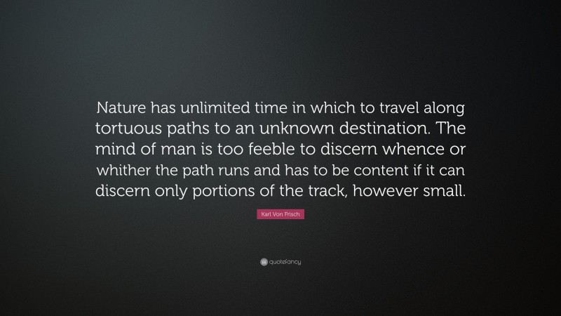 Karl Von Frisch Quote: “Nature has unlimited time in which to travel along tortuous paths to an unknown destination. The mind of man is too feeble to discern whence or whither the path runs and has to be content if it can discern only portions of the track, however small.”