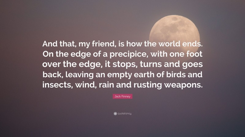 Jack Finney Quote: “And that, my friend, is how the world ends. On the edge of a precipice, with one foot over the edge, it stops, turns and goes back, leaving an empty earth of birds and insects, wind, rain and rusting weapons.”