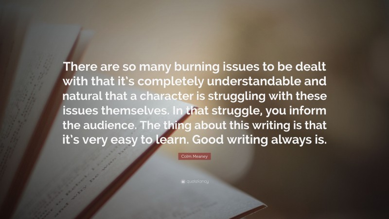 Colm Meaney Quote: “There are so many burning issues to be dealt with that it’s completely understandable and natural that a character is struggling with these issues themselves. In that struggle, you inform the audience. The thing about this writing is that it’s very easy to learn. Good writing always is.”