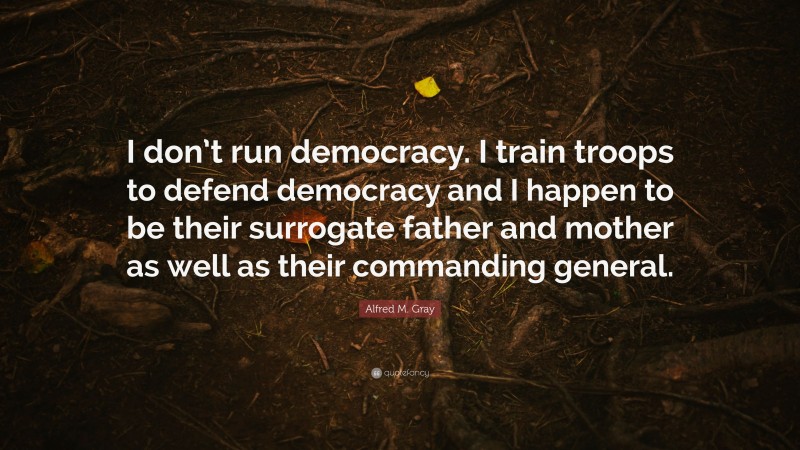Alfred M. Gray Quote: “I don’t run democracy. I train troops to defend democracy and I happen to be their surrogate father and mother as well as their commanding general.”