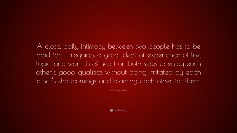 Ivan Goncharov Quote: “A close, daily intimacy between two people has to be paid for: it requires a great deal of experience of life, logic, and warmth of heart on both sides to enjoy each other’s good qualities without being irritated by each other’s shortcomings and blaming each other for them.”