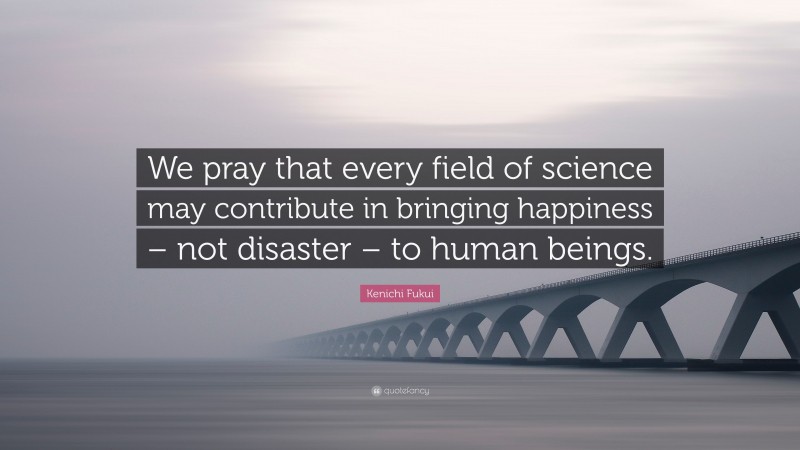 Kenichi Fukui Quote: “We pray that every field of science may contribute in bringing happiness – not disaster – to human beings.”