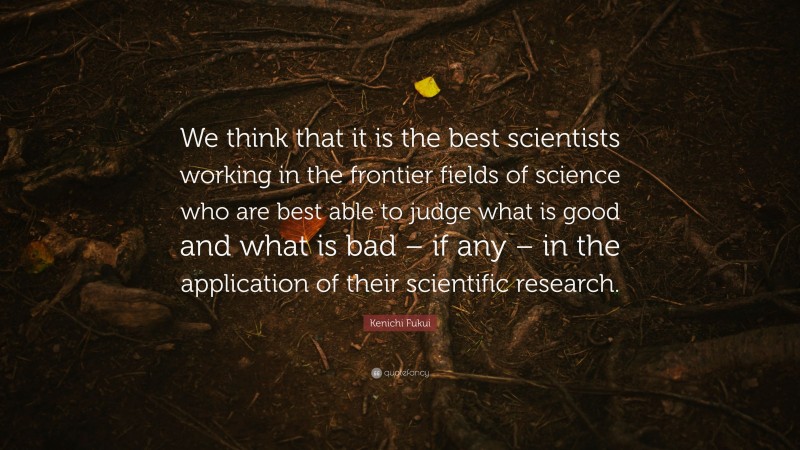Kenichi Fukui Quote: “We think that it is the best scientists working in the frontier fields of science who are best able to judge what is good and what is bad – if any – in the application of their scientific research.”
