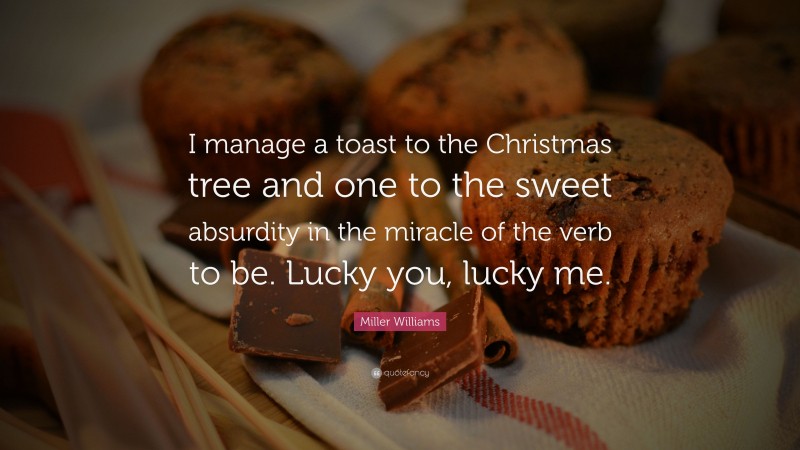 Miller Williams Quote: “I manage a toast to the Christmas tree and one to the sweet absurdity in the miracle of the verb to be. Lucky you, lucky me.”