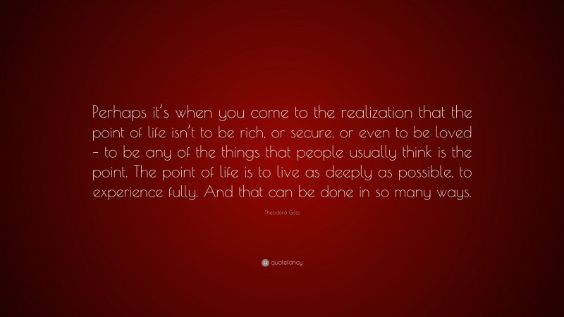 Theodora Goss Quote: “Perhaps it’s when you come to the realization that the point of life isn’t to be rich, or secure, or even to be loved – to be any of the things that people usually think is the point. The point of life is to live as deeply as possible, to experience fully. And that can be done in so many ways.”