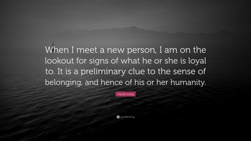 Haniel Long Quote: “When I meet a new person, I am on the lookout for signs of what he or she is loyal to. It is a preliminary clue to the sense of belonging, and hence of his or her humanity.”