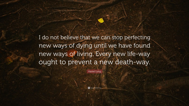Haniel Long Quote: “I do not believe that we can stop perfecting new ways of dying until we have found new ways of living. Every new life-way ought to prevent a new death-way.”