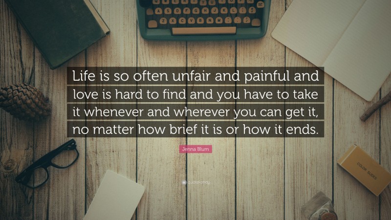 Jenna Blum Quote: “Life is so often unfair and painful and love is hard to find and you have to take it whenever and wherever you can get it, no matter how brief it is or how it ends.”