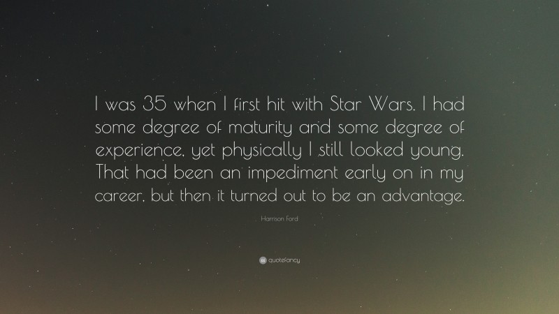 Harrison Ford Quote: “I was 35 when I first hit with Star Wars. I had some degree of maturity and some degree of experience, yet physically I still looked young. That had been an impediment early on in my career, but then it turned out to be an advantage.”
