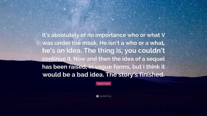 David Lloyd Quote: “It’s absolutely of no importance who or what V was under the mask. He isn’t a who or a what, he’s an idea. The thing is, you couldn’t continue it. Now and then the idea of a sequel has been raised, in vague forms, but I think it would be a bad idea. The story’s finished.”