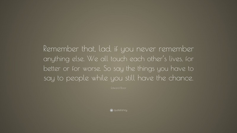 Edward Bloor Quote: “Remember that, lad, if you never remember anything else. We all touch each other’s lives, for better or for worse. So say the things you have to say to people while you still have the chance.”