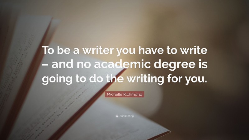 Michelle Richmond Quote: “To be a writer you have to write – and no academic degree is going to do the writing for you.”