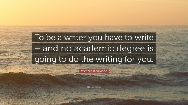 Michelle Richmond Quote: “To be a writer you have to write – and no academic degree is going to do the writing for you.”