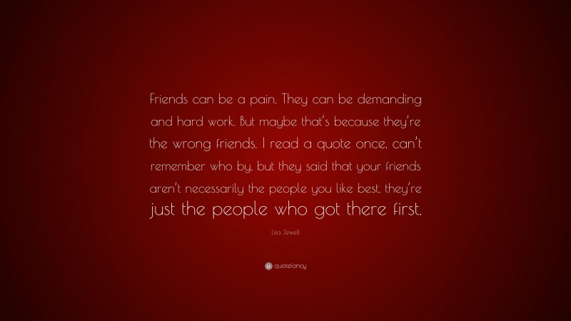 Lisa Jewell Quote: “Friends can be a pain. They can be demanding and hard work. But maybe that’s because they’re the wrong friends. I read a quote once, can’t remember who by, but they said that your friends aren’t necessarily the people you like best, they’re just the people who got there first.”