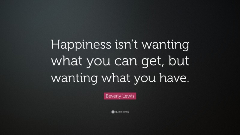 Beverly Lewis Quote: “Happiness isn’t wanting what you can get, but wanting what you have.”