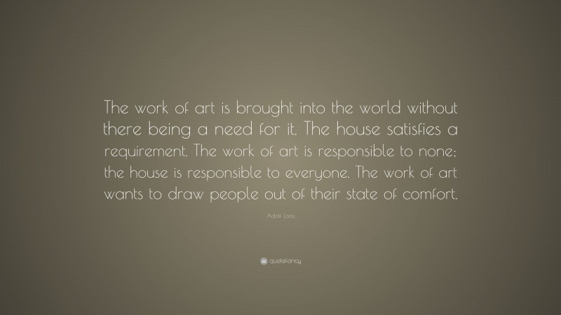 Adolf Loos Quote: “The work of art is brought into the world without there being a need for it. The house satisfies a requirement. The work of art is responsible to none; the house is responsible to everyone. The work of art wants to draw people out of their state of comfort.”