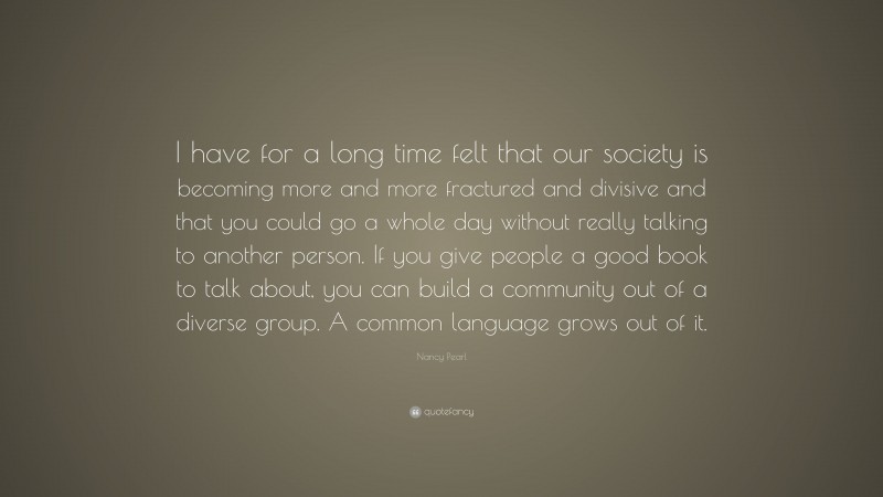 Nancy Pearl Quote: “I have for a long time felt that our society is becoming more and more fractured and divisive and that you could go a whole day without really talking to another person. If you give people a good book to talk about, you can build a community out of a diverse group. A common language grows out of it.”