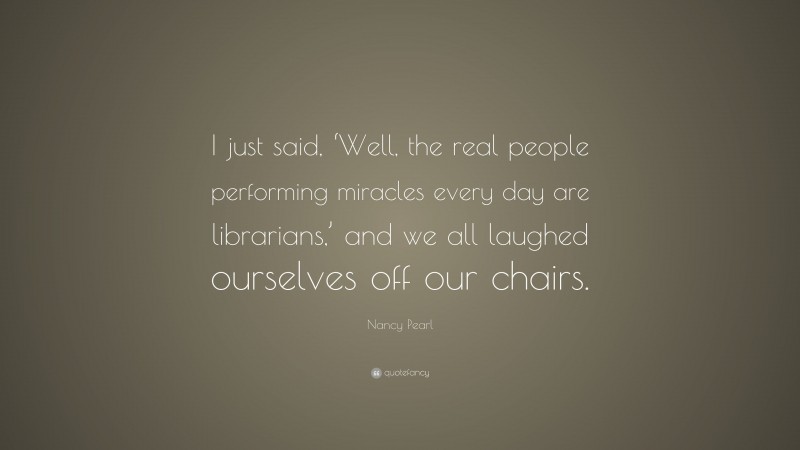 Nancy Pearl Quote: “I just said, ‘Well, the real people performing miracles every day are librarians,’ and we all laughed ourselves off our chairs.”
