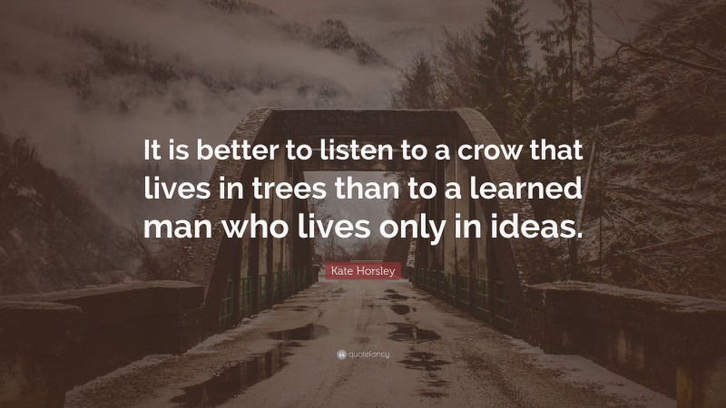 Kate Horsley Quote: “It is better to listen to a crow that lives in trees than to a learned man who lives only in ideas.”