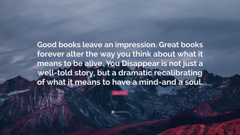 Dara Horn Quote: “Good books leave an impression. Great books forever alter the way you think about what it means to be alive. You Disappear is not just a well-told story, but a dramatic recalibrating of what it means to have a mind-and a soul.”
